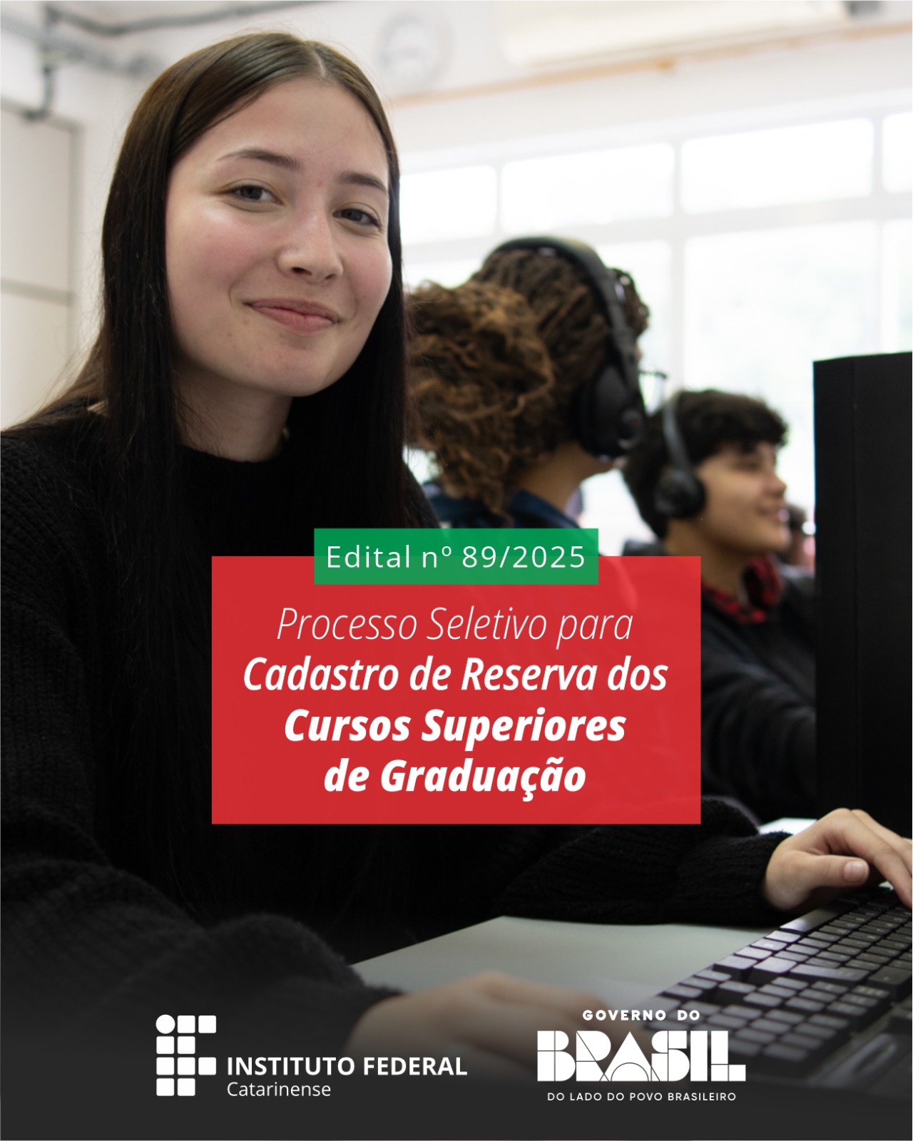 A imagem mostra uma jovem sentada em frente a um computador, em um laboratório de informática. Ela tem cabelos longos e escuros, pele clara e está sorrindo levemente para a câmera. Veste um moletom preto e mantém as mãos próximas ao teclado. Ao fundo, um pouco desfocados, aparecem dois outros estudantes usando fones de ouvido enquanto trabalham em computadores. Sobre a imagem, no centro, há um retângulo verde com o texto: “Edital nº 89/2025”. Logo abaixo, um retângulo vermelho com o escrito em branco: “Processo Seletivo para Cadastro de Reserva dos Cursos Superiores de Graduação”. Na parte inferior da imagem estão os logotipos do Instituto Federal Catarinense, à esquerda, e do Governo Federal, à direita.